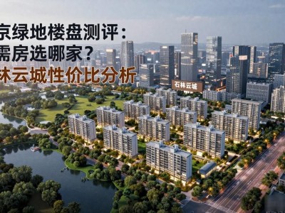 南京绿地楼盘测评：刚需房选哪家？石林云城性价比分析