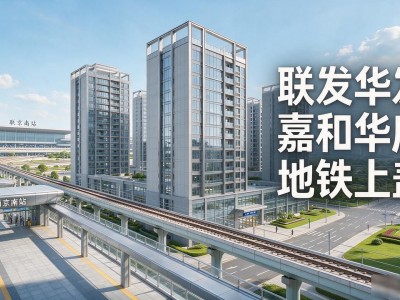 南京南站有新楼盘吗?联发华发嘉和华府地铁上盖,通勤标杆实测解析